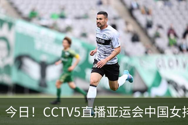 今日！CCTV5直播亚运会中国女排+中超，5+转中国男篮，网络转大连鲲城+曼城+尤文等